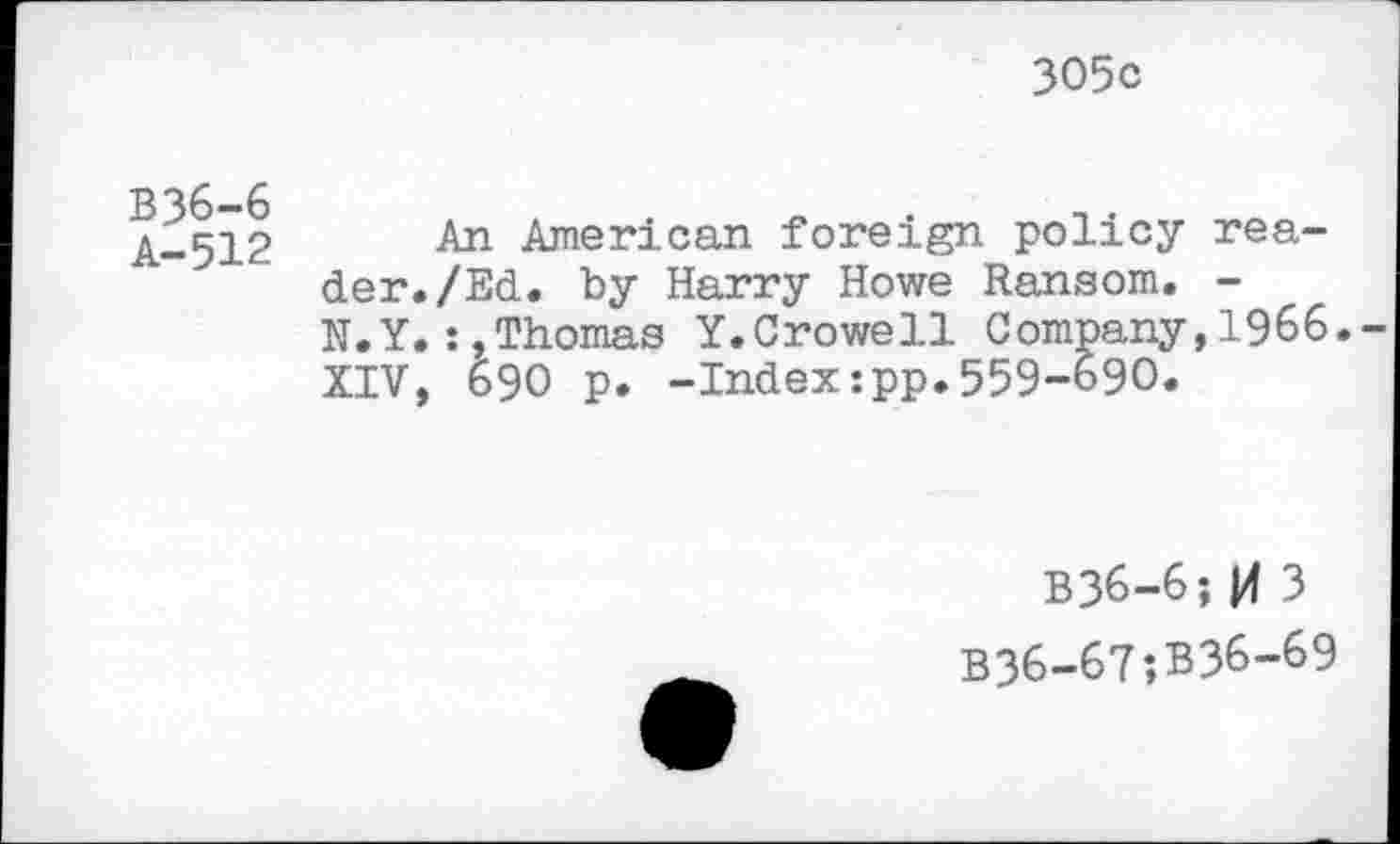 ﻿305c
B36-6
A-512
An American foreign policy reader. /Ed. by Harry Howe Ransom. -N.Y.:,Thomas Y.Crowell Company,1966.-XIV, 690 p. -Index:pp.559-690.
B36-6; |4 3 B36-67;B36-69